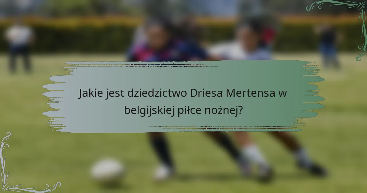 Jakie jest dziedzictwo Driesa Mertensa w belgijskiej piłce nożnej?