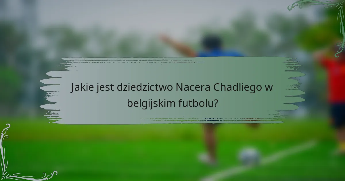 Jakie jest dziedzictwo Nacera Chadliego w belgijskim futbolu?