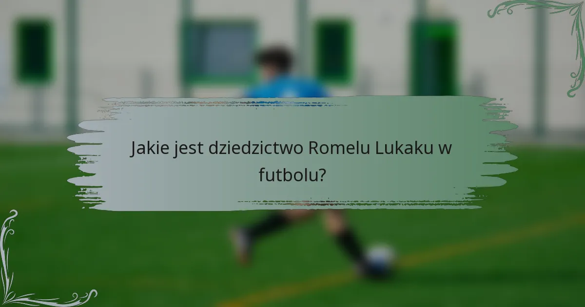 Jakie jest dziedzictwo Romelu Lukaku w futbolu?