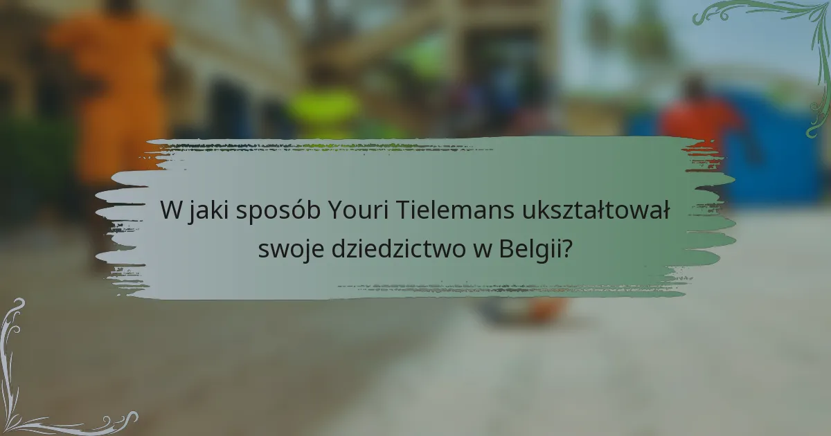 W jaki sposób Youri Tielemans ukształtował swoje dziedzictwo w Belgii?
